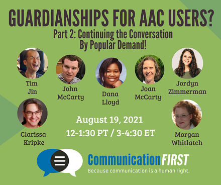 Flyer with the text: "Guardianships for AAC Users? Part 2: Continuing the Conversation By Popular Demand!" and "August 19, 2021, 12-1:30 PT / 3-4:30 ET" and round images of the smiling faces of Tim Jin (an Asian appearing man), John McCarty (a white appearing man), Dana Lloyd (a black appearing woman), Joan McCarty (a white appearing woman), Jordyn Zimmerman (a white appearing woman), Clarissa Kripke (a white or mixed race appearing woman). and Morgan Whitlatch (a white appearing woman), with the CommunicationFIRST logo and tagline: Because communication is a human right at the bottom.