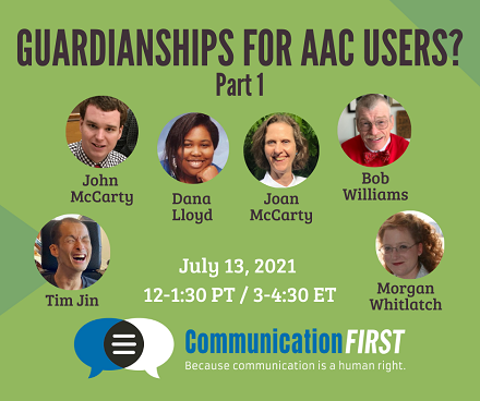 Guardianships for AAC Users? Part 1 - July 13, 2021 3-4:30 ET CommunicationFIRST with headshots of Tim Jin (an Asian American appearing man with a shaved head), John McCarty (a white appearing man with short brown hair), Dana Lloyd (and African American appearing woman with black hair), Joan McCarty (a white appearing woman with short brown curly hair), and Morgan Whitlatch (a white appearing woman with long red curly hair), and Bob Williams (older white man with white hair smiling and wearing a red sweater and bowtie)