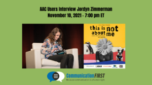 Text says "AAC Users Interview Jordyn Zimmerman - November 10, 2021 - 7:00 pm ET" Image of Jordyn, a young white adult woman with long brown hair sitting on a stage typing on an augmentative communication device, next to a flyer of the documentary film "This Is Not About Me"