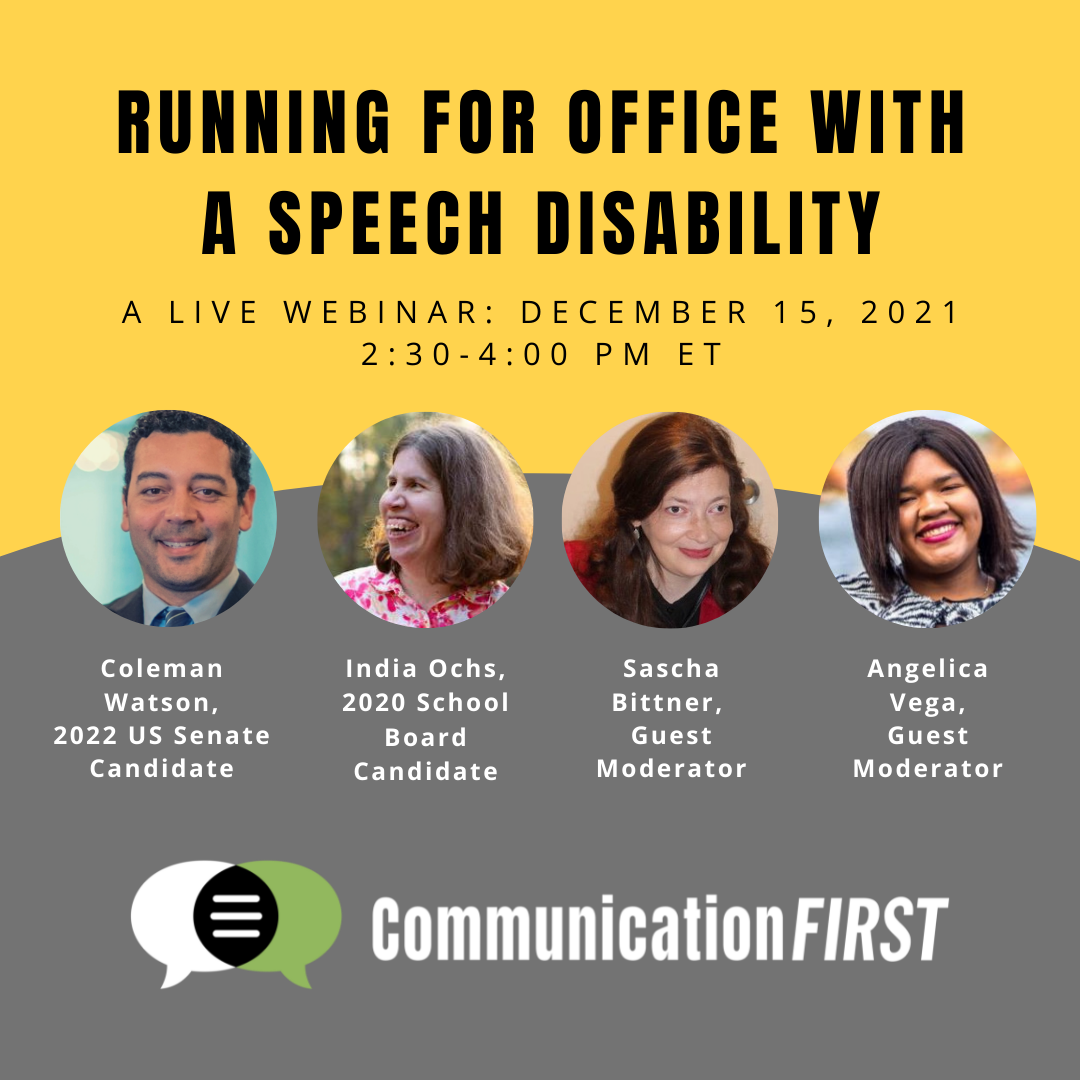 Flyer in yellow and green with the words "Running for Office with a Speech Disability: A live webinar: December 15, 2021, 2:30-4:00 pm ET." Circular headshots of Coleman Watson, 2022 US Senate Candidate (a smiling, dark-haired Black man wearing a suit); India Ochs, 2020 School Board Candidate (a smiling, brown-haired White woman wearing a colorful top); Sascha Bittner, Guest Moderator (a smiling, auburn-haired White-appearing woman wearing a red and black top); and Angelica Vega, Guest Moderator (a smiling, black-haired Afro-Latina woman wearing a black and white top), with the green, black and white CommunicationFIRST logo at the bottom