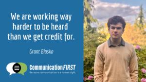 "We are working way harder to be heard than we get credit for." - Grant Blasko. Image of a serious looking young white man with brown hair standing outside in front of a natural background. CommunicationFIRST logo at bottom