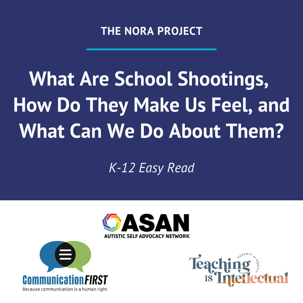 The Nora Project: What Are School Shootings, How Do They Make Us Feel, and What Can We Do About Them? K-12 Easy-Read. Logos of CommunicationFIRST and Teaching is Intellectual and Autistic Self Advocacy Network