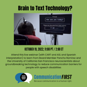 Attend this live webinar (with CART and ASL and Spanish interpretation) to learn from Board Member Pancho Ramirez and the University of California San Francisco neuroscientists about groundbreaking technology to reduce communication barriers for people with speech disabilities
