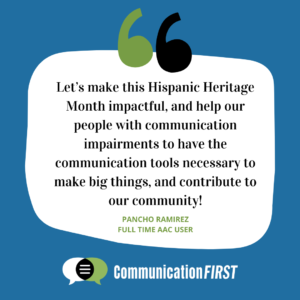 Text that reads “Let’s make this Hispanic Heritage Month impactful, and help our people with communication impairments to have the communication tools necessary to make big things, and contribute to our community! Pancho Ramirez full time AAC user.” Blue and white background. A set of black and green quotation marks are above the text. CommunicationFIRST logo is below the text