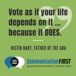 "Vote as if your life depends on it ... because it DOES." - Justin Dart, father of the ADA. COmmunicationFIRST logo at bottom.