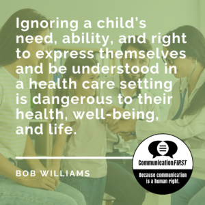 White text on a green-shaded background with an image of a child being examined by a doctor, reading " Ignoring a child’s need, ability, and right to express themselves and be understood in a health care setting is dangerous to their health, well-being, and life. -- Bob Williams" and the CommunicationFIRST logo in black and white, with the tagline, "Because communication is a human right."
