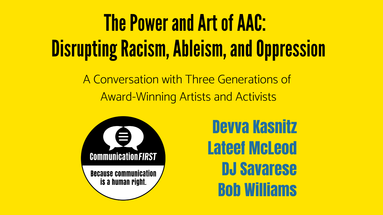 The Power and Art of AAC: Disrupting Racism, Ableism, and Oppression - A Conversation with Three Generations of Award-Winning Artists and Activists: Devva Kasnitz, Lateef McLeod, DJ Savarese, and Bob Williams. Text is on a bright yellow background, and the round CommunicationFIRST logo is in black and white, with the tagline, "Because communication is a human right."