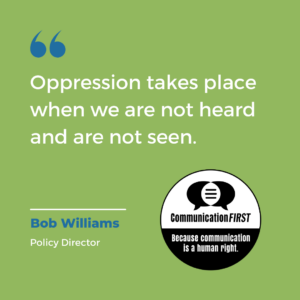 Quote from CommunicationFIRST Policy Director Bob Williams reading, "Oppression takes place when we are not heard and we are not seen." Text is white on a green background with the round CommunicationFIRST logo in black and white with the tagline, "Because communication is a human right."