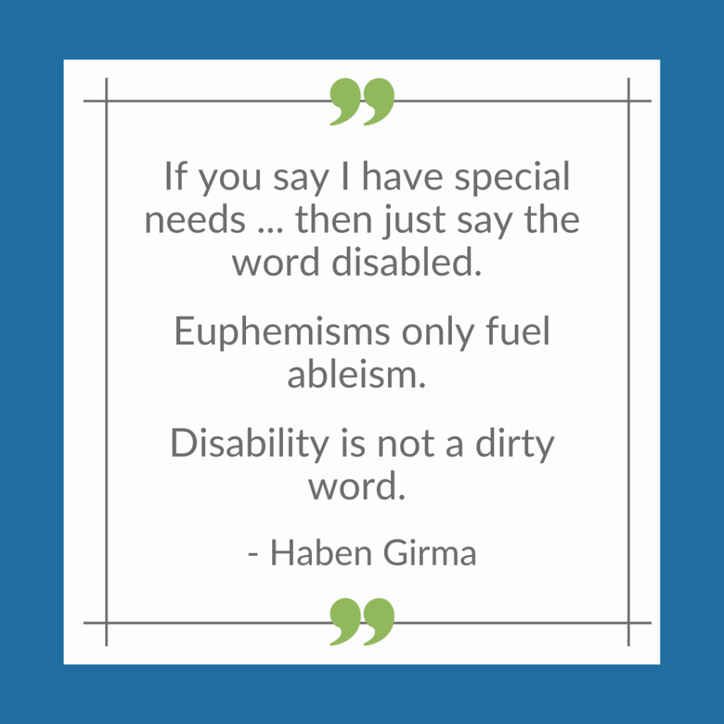 Meme with the text, "If you save I have special needs ... then just say the word disabled. Euphemisms only fuel ableism. Disability is not a dirty word. -- Haben Girma"