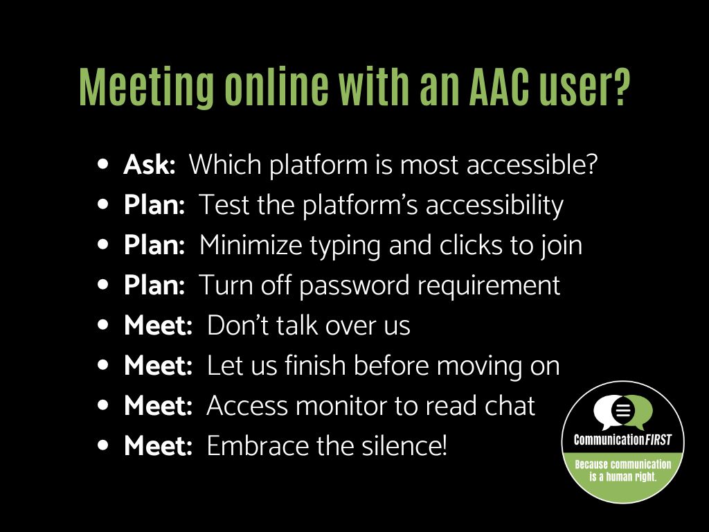 Meeting online with an AAC User? Ask: Which platform is most accessible? Plan: Test the platform’s accessibility Plan: Minimize typing and clicks to join Plan: Turn off password requirement Meet: Don’t talk over us Meet: Let us finish before moving on Meet: Access monitor to read chat Meet: Embrace the silence! Communication First logo is at the bottom.