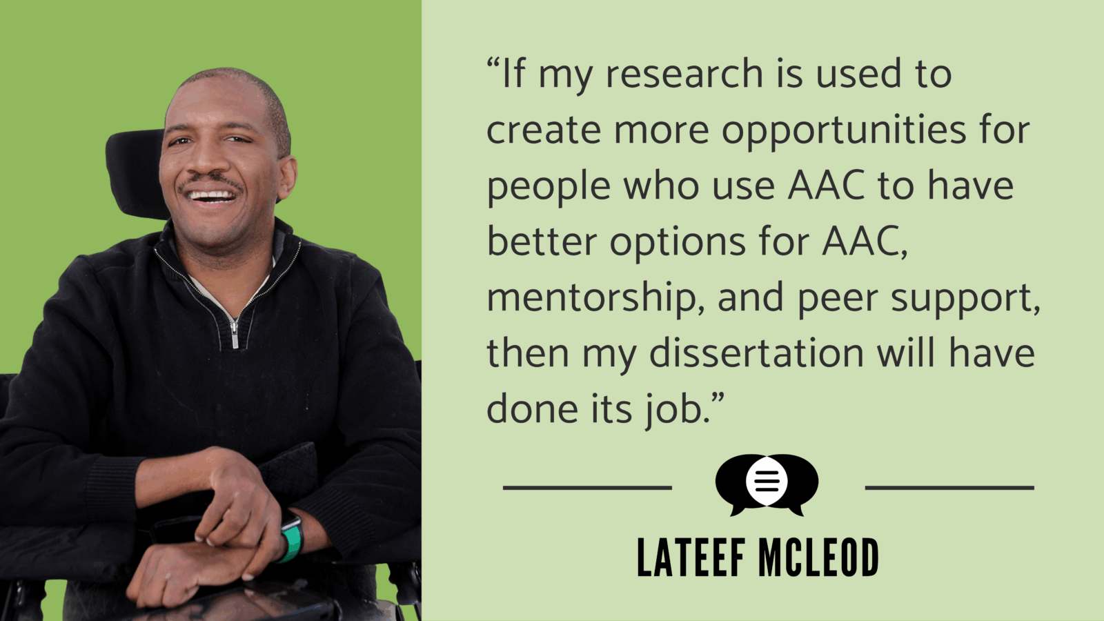 Lateef McLeod smiles at the camera. Next to his image it says, “If my research is used to create more opportunities for people who use AAC to have better options for AAC, mentorship, and peer support, then my dissertation will have done its job. Lateef McLeod.” Above Lateef’s name is the CommunicationFIRST logo.