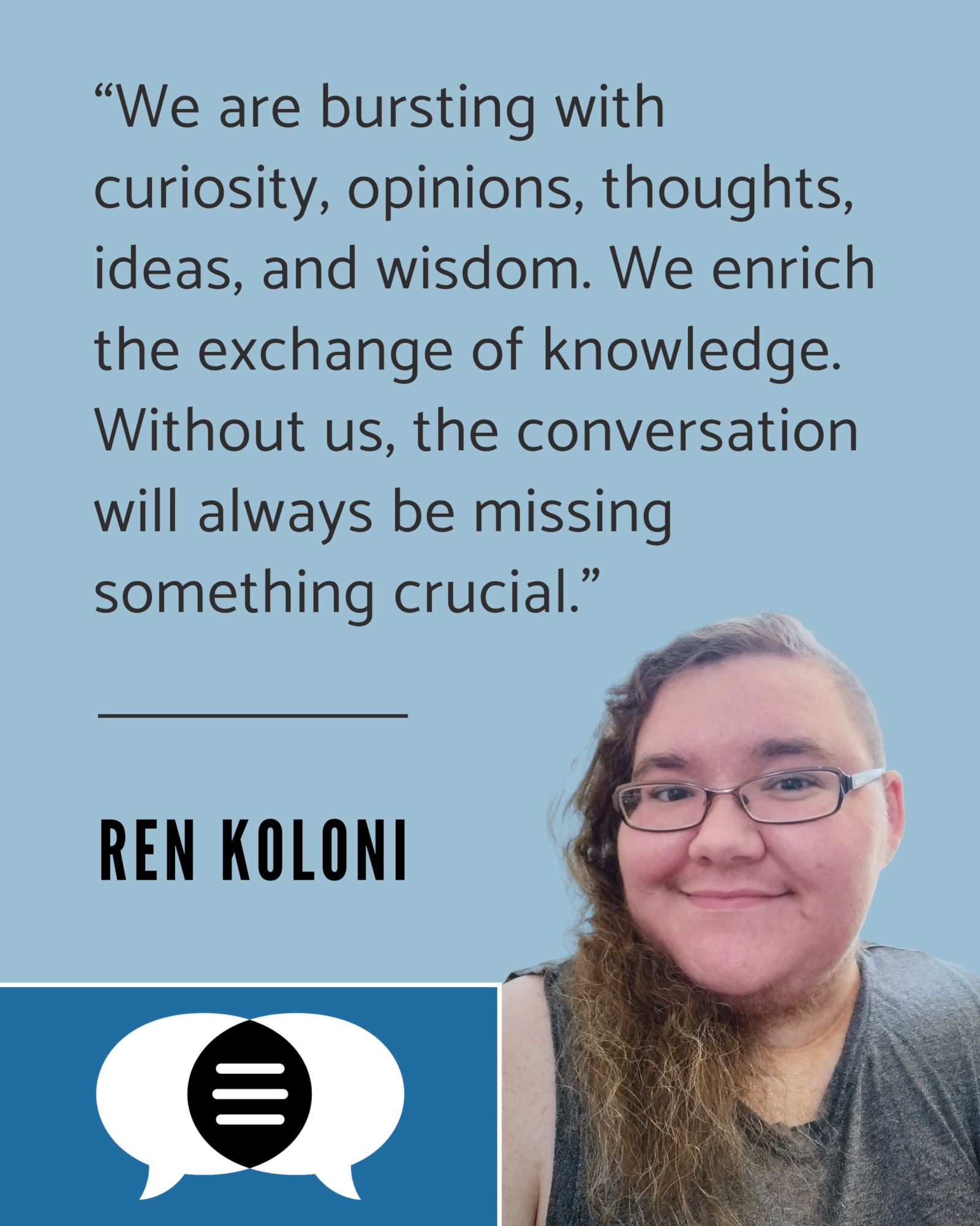 Headshot of Ren Koloni accompanied by a quote. It says, “We are bursting with curiosity, opinions, thoughts, ideas, and wisdom. We enrich the exchange of knowledge. Without us, the conversation will always be missing something crucial.” Ren’s name and the CommunicationFIRST logo are below their quote.