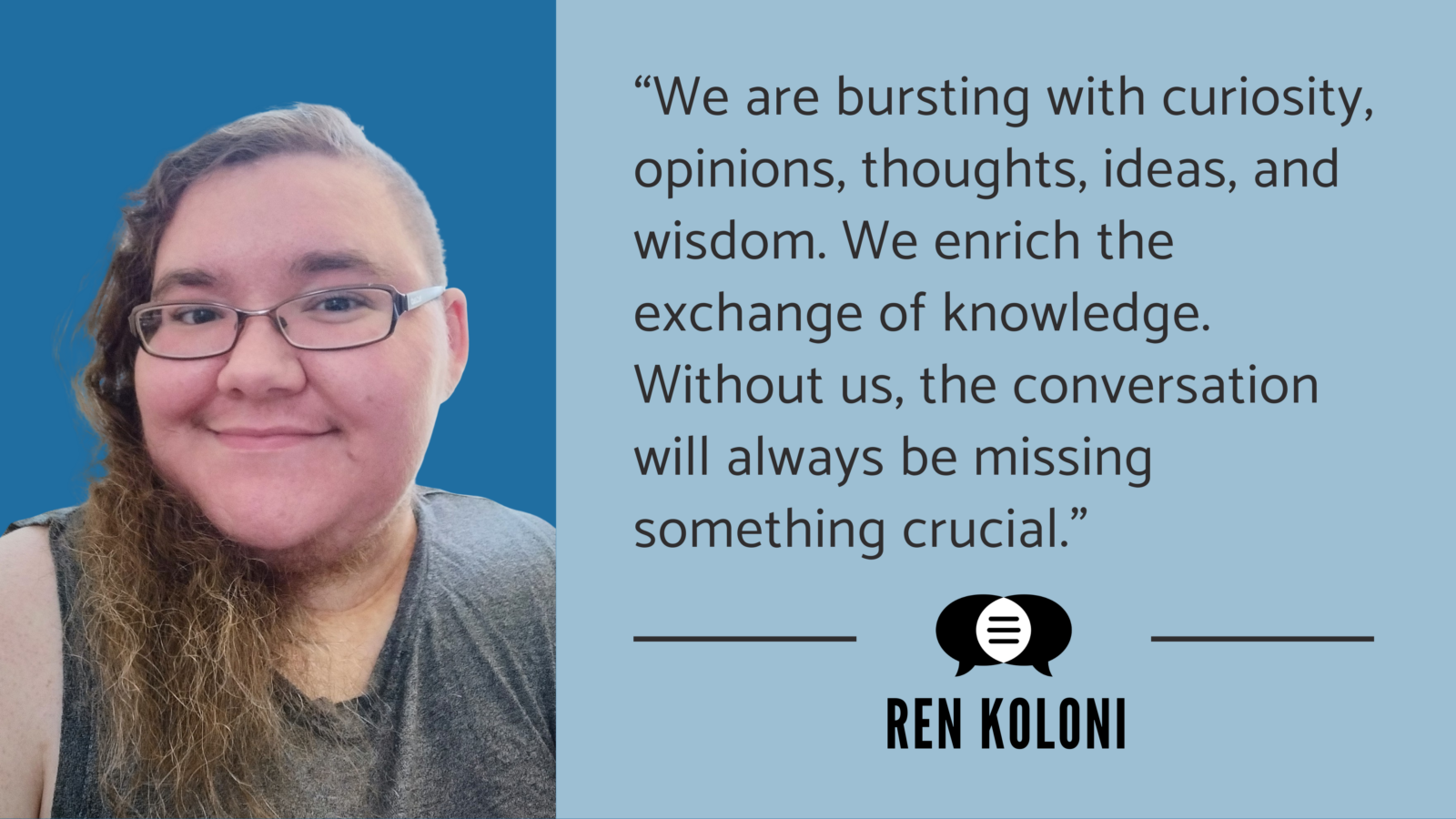 Headshot of Ren Koloni accompanied by a quote. It says, “We are bursting with curiosity, opinions, thoughts, ideas, and wisdom. We enrich the exchange of knowledge. Without us, the conversation will always be missing something crucial.” Ren’s name and the CommunicationFIRST logo are below their quote.