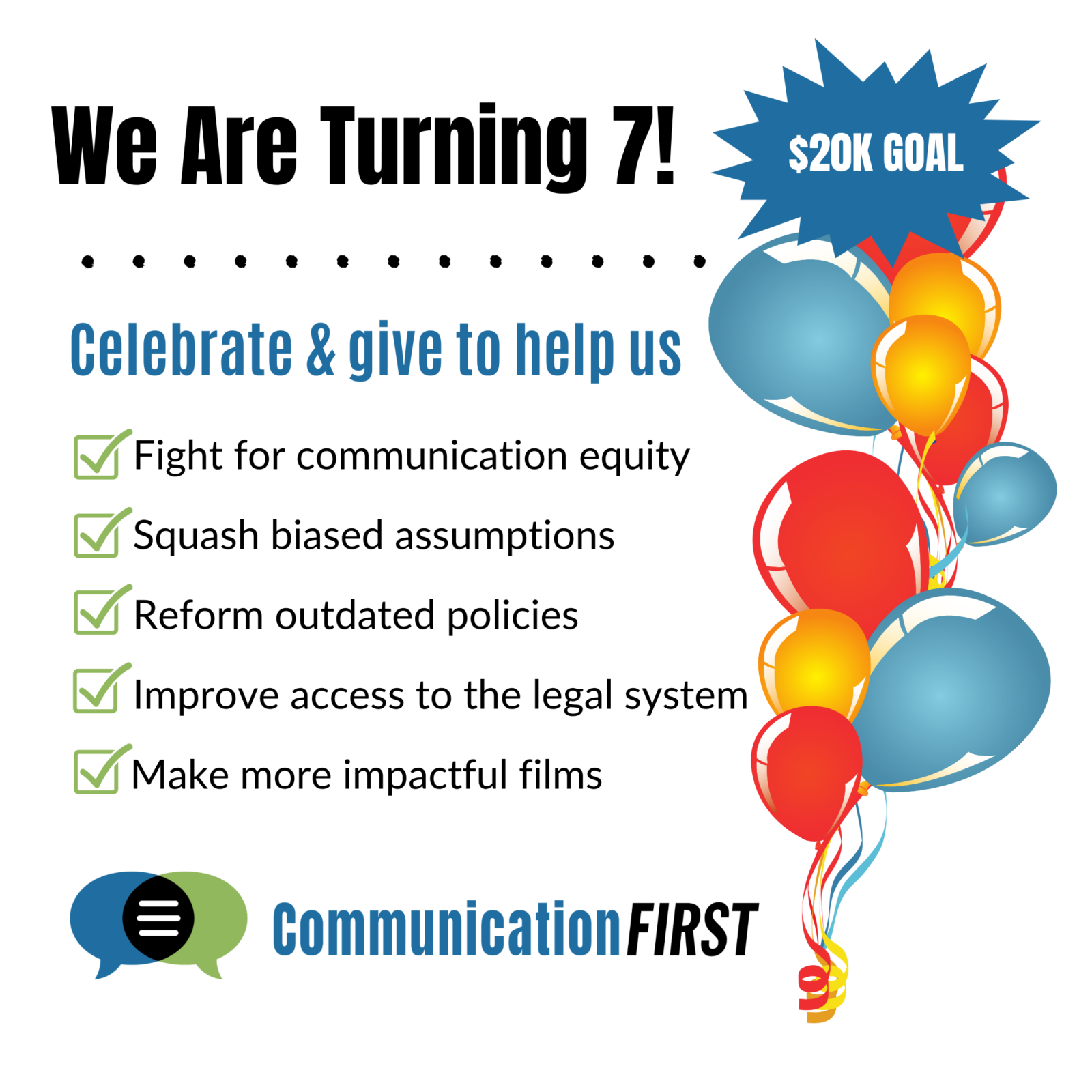 Colorful balloons with text. We are turning 7! Celebrate and give to help us fight for communication equity, squash biased assumptions, reform outdated policies, improve access to the legal system, and make more impactful films. Communication First logo at the bottom.